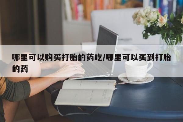 打胎药在线购买方式哪里可以购买打胎的药吃/哪里可以买到打胎的药