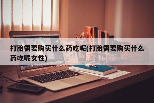 打胎药在线购买方式打胎需要购买什么药吃呢(打胎需要购买什么药吃呢女性)